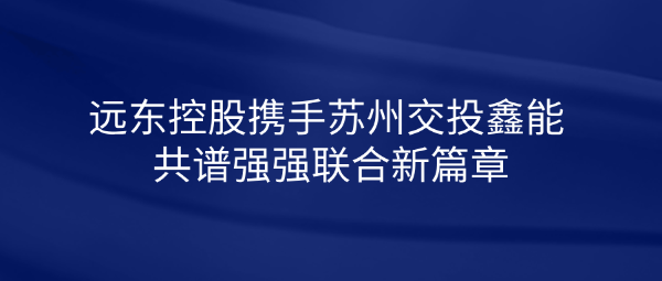 遠東控股攜手蘇州交投鑫能 共譜強強聯(lián)合新篇章